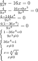 \frac{4}{9 x^{3} }-16x=0 \\ \frac{4}{9 x^{3} }- \frac{16x*9x^{3}}{9x^{3}} =0 \\ \frac{4-144x^{4}}{9x^{3}} =0 \\ \frac{4(1-36x^{4})}{9x^{3}} =0 \\ \left \{ {{1-36x^{4}=0} \atop {9x^{3} \neq 0}} \right. \\ \left \{ {{36 x^{4} =1} \atop {x \neq 0}} \right. \\ \left \{ {{x = \sqrt[4]{\frac{1}{36} }} \atop {x \neq 0}} \right. \\