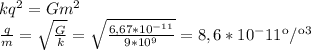 kq^{2}= Gm^{2} \\\frac{q}{m} = \sqrt{\frac{G}{k} } =\sqrt{\frac{6,67*10^{-11} }{9*10^{9} } } = 8,6 * 10^-11 кл/кг