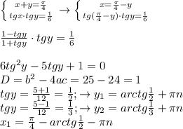 \left \{ {{x+y= \frac{ \pi }{4} } \atop {tg x\cdot tg y= \frac{1}{6} }} \right. \to \left \{ {{x=\frac{ \pi }{4}-y} \atop {tg(\frac{ \pi }{4}-y)\cdot tgy = \frac{1}{6} }} \right. \\ \\ \frac{1-tg y}{1+tgy}\cdot tg y= \frac{1}{6} \\ \\ 6tg^2y-5tg y+1=0 \\ D=b^2-4ac=25-24=1 \\ tgy= \frac{5+1}{12} = \frac{1}{2} ;\to y_1=arctg \frac{1}{2}+ \pi n \\ tgy= \frac{5-1}{12} = \frac{1}{3} ;\to y_2=arctg \frac{1}{3} + \pi n \\ x_1=\frac{ \pi }{4}-arctg \frac{1}{2} - \pi n