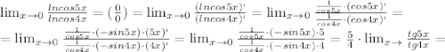 \lim_{x \to 0} \frac{lncos5x}{lncos4x} = ( \frac{0}{0})= \lim_{x \to 0} \frac{(lncos5x)`}{(lncos4x)`}= \lim_{x \to 0} \frac{ \frac{1}{cos5x}\cdot (cos5x)` }{ \frac{1}{cos 4x}\cdot (cos4x)` } = \\ = \lim_{x \to 0} \frac{ \frac{1}{cos5x}\cdot (-sin5x)\cdot (5x)` }{ \frac{1}{cos 4x}\cdot (-sin4x)\cdot (4x)` } = \lim_{x \to 0} \frac{ \frac{1}{cos5x}\cdot (-sin5x)\cdot 5 }{ \frac{1}{cos 4x}\cdot (-sin4x)\cdot 4 } = \frac{5}{4}\cdot \lim_{x \to \0} \frac{tg5x}{tg4x} =