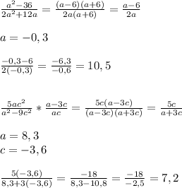 \frac{a^2-36}{2a^2+12a}= \frac{(a-6)(a+6)}{2a(a+6)}= \frac{a-6}{2a} \\\\a=-0,3\\\\ \frac{-0,3-6}{2(-0,3)}= \frac{-6,3}{-0,6}=10,5\\\\\\ \frac{5ac^2}{a^2-9c^2}* \frac{a-3c}{ac}= \frac{5c(a-3c)}{(a-3c)(a+3c)}= \frac{5c}{a+3c}\\\\a=8,3\\c=-3,6\\\\ \frac{5(-3,6)}{8,3+3(-3,6)}= \frac{-18}{8,3-10,8}= \frac{-18}{-2,5}=7,2