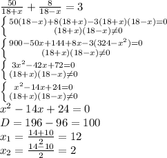 \frac{50}{18+x}+ \frac{8}{18-x}=3 \\ &#10; \left \{ {{50(18-x)+8(18+x)-3(18+x)(18-x)=0} \atop {(18+x)(18-x) \neq 0}} \right. \\ &#10; \left \{ {{900-50x+144+8x-3(324-x^{2} )=0} \atop {(18+x)(18-x) \neq 0}} \right. \\ &#10; \left \{ {{3x^{2}-42x+72=0} \atop {(18+x)(18-x) \neq 0}} \right. \\&#10; \left \{ {{ x^{2}-14x+24=0} \atop {(18+x)(18-x) \neq 0}} \right. \\&#10; x^{2}-14x+24=0 \\ &#10;D=196-96=100 \\ &#10; x_{1}= \frac{14+10}{2}=12 \\ &#10; x_{2}= \frac{14-10}{2}=2