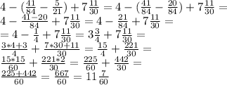 4-( \frac{41}{84} - \frac{5}{21} )+ 7 \frac{11}{30} = 4-( \frac{41}{84} - \frac{20}{84} )+ 7 \frac{11}{30} = \\ 4- \frac{41-20}{84} + 7 \frac{11}{30} = 4- \frac{21}{84} + 7 \frac{11}{30} = \\ = 4- \frac{1}{4} + 7 \frac{11}{30} =3 \frac{3}{4} + 7 \frac{11}{30} = \\ \frac{3*4+3}{4} + \frac{7*30+11}{30} = \frac{15}{4} + \frac{221}{30} = \\ \frac{15*15}{60} + \frac{221*2}{30}= \frac{225}{60} + \frac{442}{30}= \\ \frac{225+442}{60} = \frac{667}{60} = 11 \frac{7}{60}