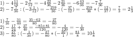 1)-4 \frac{11}{18} -2 \frac{7}{12} =-4 \frac{22}{36} -2 \frac{21}{36} =-6 \frac{43}{36} =-7 \frac{7}{36} \\ 2)-7 \frac{7}{36} :(-3 \frac{1}{12} )=- \frac{259}{36} :(- \frac{37}{12} )=- \frac{259}{36} *(- \frac{12}{37} )= \frac{7}{3} =2 \frac{1}{3} \\ \\ 1) \frac{7}{16} - \frac{31}{40} = \frac{35-62}{80} =- \frac{27}{80} \\ 2)- \frac{17}{24} + \frac{27}{40} = \frac{-85+81}{120} = -\frac{4}{120} =- \frac{1}{30} \\ 3)- \frac{27}{80} :(- \frac{1}{30} )=- \frac{27}{80} *(- \frac{30}{1} )= \frac{81}{8} =10 \frac{1}{8}