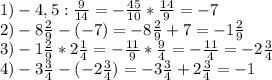 1)-4,5: \frac{9}{14} =- \frac{45}{10} * \frac{14}{9} =-7 \\ 2)-8 \frac{2}{9} -(-7)=-8 \frac{2}{9} +7=-1 \frac{2}{9} \\ 3)-1 \frac{2}{9} *2 \frac{1}{4} =- \frac{11}{9} * \frac{9}{4} =- \frac{11}{4} =-2 \frac{3}{4} \\ 4)-3 \frac{3}{4} -(-2 \frac{3}{4} )=-3 \frac{3}{4} +2 \frac{3}{4} =-1