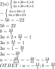 2) a) \left \{ {{3a+2b=1} | *2 \atop {2a+3b=8}|*3} \right. \\ -\left \{ {{6a+4b=2} \atop {6a+9b=24}} \right. \\ -5b=-22 \\ 5b=22 \\ b= \frac{22}{5} \\ 3a+2* \frac{22}{5} =1 \\ 3a+ \frac{44}{5} =1 \\ 3a=1- \frac{44}{5} \\ 3a=- \frac{39}{5} \\ a= -\frac{39}{5*3} =- \frac{39}{15} =- \frac{13}{5} \\ OTBET: a=- \frac{13}{5} ; b= \frac{22}{5}