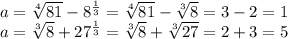 a= \sqrt[4]{81} - 8^{ \frac{1}{3}} = \sqrt[4]{81} - \sqrt[3]{8} =3-2=1 \\ a= \sqrt[3]{8} + 27^{ \frac{1}{3}}= \sqrt[3]{8} + \sqrt[3]{27} =2+3=5\\
