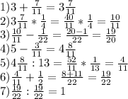 1)3+ \frac{7}{11} =3 \frac{7}{11} \\ 2)3 \frac{7}{11} * \frac{1}{4} = \frac{40}{11} * \frac{1}{4} = \frac{10}{11} \\ 3) \frac{10}{11} - \frac{1}{22} = \frac{20-1}{22} = \frac{19}{20} \\ 4)5- \frac{3}{11} =4 \frac{8}{11} \\ 5)4 \frac{8}{11} :13= \frac{52}{11} * \frac{1}{13} = \frac{4}{11} \\ 6) \frac{4}{11} + \frac{1}{2} = \frac{8+11}{22} = \frac{19}{22} \\ 7) \frac{19}{22} : \frac{19}{22} =1