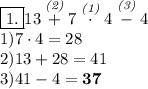 \boxed{1.} 13 \stackrel{\textit{(2)}}+7 \stackrel{\textit{(1)}} \cdot 4 \stackrel{\textit{(3)}}-4\\ 1)7 \cdot 4=28\\ 2) 13+28=41\\ 3)41-4=\bf{37}
