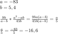 a=-83\\b=5,4\\\\ \frac{9b}{a-b}* \frac{a^2-ab}{45b}= \frac{9ba(a-b)}{45b(a-b)}= \frac{a}{5} \\\\ \frac{a}{5}= \frac{-83}{5}=-16,6