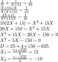 \frac{1}{X}+\frac{1}{X+15}=\frac{1}{10}\\&#10;\frac{X+15+X}{X(X+15)}=\frac{1}{10}\\&#10;\frac{2X+15}{X^2+15X}=\frac{1}{10}\\&#10;10(2X+15)=X^2+15X\\&#10;20X+150=X^2+15X\\&#10;X^2+15X-20X-150=0\\&#10;X^2-5X-150=0\\&#10;D=25+4*150=625\\&#10;X_1=\frac{5+ \sqrt{625}}{2}=15\\&#10;X_2=\frac{5- \sqrt{625}}{2}=-10\\&#10;