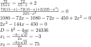 \frac{72}{15+x}= \frac{72}{15-x}+2 \\ \frac{72(15-x)-72(15-x)+2(225-x^2)}{225-x^2}=0 \\ 1080-72x-1080-72x-450+2x^2=0 \\ 2x^2-144x-450=0 \\ D=b^2-4ac=24336 \\ x_1= \frac{-b- \sqrt{D} }{2a}=-3 \\ x_2= \frac{-b+ \sqrt{D} }{2a}=75