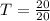 T = \frac{20}{20}