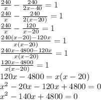 \frac{240}{x} - \frac{240}{2x - 40} = 1 \\ &#10;\frac{240}{x} - \frac{240}{2(x - 20)} = 1 \\ &#10;\frac{240}{x} - \frac{120}{x - 20} = 1 \\ &#10; \frac{240(x-20) - 120x}{x(x - 20)} = 1 \\ &#10; \frac{240x- 4800 - 120x}{x(x - 20)} = 1 \\ &#10; \frac{120x- 4800}{x(x - 20)} = 1 \\ &#10;120x - 4800 = x(x - 20) \\ &#10; x^{2} - 20x - 120x + 4800 = 0 \\ &#10;x^{2} - 140x + 4800 = 0 \\ &#10;