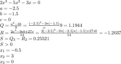 2 x^{3} -5 x^{2}-3x =0 \\ a=-2.5 \\ b=-1.5 \\ c=0 \\ Q= \frac{ a^{2}-3b}{9} = \frac{ (-2.5)^{2}-3*(-1.5)}={9}=1.1944 \\ R= \frac{2 a^{3}-9ab+27c }{54} =\frac{2 (-2.5)^{3}-9*(-2.5)*(-1.5)+27*0 }{54}=-1.2037 \\ S=Q_3-R_2=0.25521 \\ S\ \textgreater \ 0 \\ x_1=-0.5 \\ x_2=3 \\ x_3=0