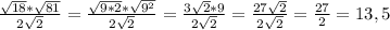 \frac{ \sqrt{18} * \sqrt{81} }{2 \sqrt{2} } = \frac{ \sqrt{9*2} * \sqrt{9^2} }{2 \sqrt{2} } = \frac{ 3\sqrt{2} * 9 }{2 \sqrt{2} } = \frac{ 27\sqrt{2} }{2 \sqrt{2} } = \frac{27}{2} =13,5
