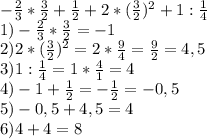 -\frac{2}{3} * \frac{3}{2} + \frac{1}{2} +2* (\frac{3}{2} )^{2} +1: \frac{1}{4} \\ 1) -\frac{2}{3} * \frac{3}{2} =-1 \\ 2) 2* (\frac{3}{2} )^{2}= 2* \frac{9}{4} = \frac{9}{2} =4,5 \\ 3)1: \frac{1}{4}= 1* \frac{4}{1} =4 \\ 4)-1+ \frac{1}{2} =- \frac{1}{2} =-0,5 \\ 5) -0,5+4,5=4 \\ 6)4+4=8