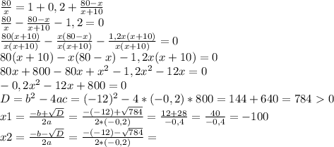 \frac{80}{x} =1+0,2+ \frac{80-x}{x+10} \\ \frac{80}{x} - \frac{80-x}{x+10} -1,2=0 \\ \frac{80(x+10)}{x(x+10)} - \frac{x(80-x)}{x(x+10)} - \frac{1,2x(x+10)}{x(x+10)}=0 \\ 80(x+10)-x(80-x)-1,2x(x+10)=0\\80x+800-80x+ x^{2} -1,2 x^{2} -12x=0\\-0,2 x^{2} -12x+800=0\\D= b^{2} -4ac=(-12) ^{2} -4*(-0,2)*800=144+640=784 \ \textgreater \ 0\\x1= \frac{-b+ \sqrt{D} }{2a} = \frac{-(-12)+ \sqrt{784} }{2*(-0,2)}= \frac{12+28}{-0,4}= \frac{40}{-0,4}=-100 \\ x2= \frac{-b- \sqrt{D} }{2a}= \frac{-(-12)- \sqrt{784} }{2*(-0,2)}=