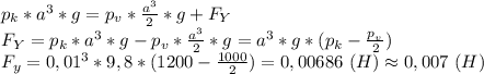 p_k*a^3*g=p_{v}* \frac{a^3}{2}*g+F_Y \\ F_Y=p_k*a^3*g-p_{v}* \frac{a^3}{2}*g=a^3*g*(p_k- \frac{p__v}{2} ) \\ F_y=0,01^3*9,8*(1200- \frac{1000}{2} )=0,00686 \ (H) \approx0,007 \ (H)