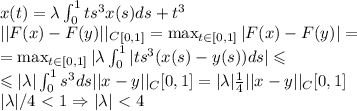 x(t)=\lambda\int^1_0ts^3x(s)ds+t^3 \\&#10;||F(x)-F(y)||_C_{[0,1]}=\max_{t \in [0,1]}|F(x)-F(y)|=\\&#10;=\max_{t \in [0,1]}|\lambda\int^1_0|ts^3(x(s)-y(s))ds| \leqslant\\&#10;\leqslant|\lambda|\int^1_0s^3ds ||x-y||_C{[0,1]}=|\lambda|\frac{1}{4} ||x-y||_C{[0,1]}\\&#10;|\lambda|/4\ \textless \ 1 \Rightarrow |\lambda|\ \textless \ 4