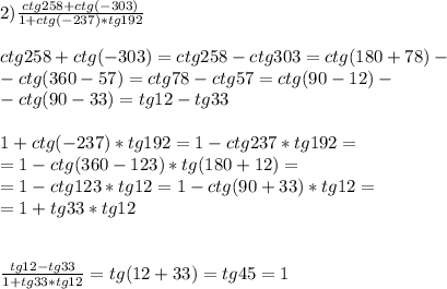 2) \frac{ctg258+ctg(-303)}{1+ctg(-237)*tg192} \\ \\ctg258+ctg(-303)=ctg258-ctg303=ctg(180+78)- \\ -ctg(360-57)= ctg78-ctg57=ctg(90-12)- \\ -ctg(90-33)=tg12-tg33 \\ \\ 1+ctg(-237)*tg192=1-ctg237*tg192= \\ =1-ctg(360-123)*tg(180+12)= \\ =1-ctg123*tg12=1-ctg(90+33)*tg12= \\ =1+tg33*tg12\\\\\\ \frac{tg12-tg33}{1+tg33*tg12} =tg(12+33)=tg45=1