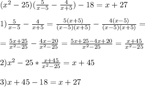 ( x^{2} -25)( \frac{5}{x-5} - \frac{4}{x+5} )-18= x+27\\ \\ 1) \frac{5}{x-5} - \frac{4}{x+5} = \frac{5(x+5)}{(x-5)(x+5)} - \frac{4(x-5)}{(x-5)(x+5)} = \\ \\ = \frac{5x+25}{ x^{2} -25} - \frac{4x-20}{ x^{2} -25} = \frac{5x+25-4x+20}{ x^{2} -25} = \frac{x+45}{ x^{2} -25} \\ \\ 2) x^{2} -25* \frac{x+45}{ x^{2} -25} =x+45\\\\3)x+45-18=x+27