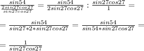 \frac{sin54}{ \frac{2sin27cos27}{sin27cos27} } = \frac{sin54}{2sin27cos27} : \frac{sin27cos27}{1} = \\ \\ = \frac{sin54}{sin27*2*sin27cos27} = \frac{sin54}{sin54*sin27cos27} = \\ \\ = \frac{1}{sin27cos27}