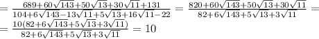 =\frac{689+60 \sqrt{143}+50 \sqrt{13}+30 \sqrt{11}+131 }{104+6 \sqrt{143}- 13\sqrt{11}+5 \sqrt{13}+16 \sqrt{11}-22 }=&#10;\frac{820+60 \sqrt{143}+50 \sqrt{13}+30 \sqrt{11} }{82+6 \sqrt{143}+5 \sqrt{13}+3 \sqrt{11} }=&#10;\\\&#10;=\frac{10(82+6 \sqrt{143}+5 \sqrt{13}+3 \sqrt{11}) }{82+6 \sqrt{143}+5 \sqrt{13}+3 \sqrt{11} }=10