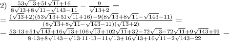 2) \ \frac{53 \sqrt{13}+ 51\sqrt{11}+16}{8 \sqrt{13}+8 \sqrt{11}- \sqrt{143}-11 } - \frac{9}{ \sqrt{13} +2} = \\\ =\frac{(\sqrt{13} +2)(53 \sqrt{13}+ 51\sqrt{11}+16)-9(8 \sqrt{13}+8 \sqrt{11}- \sqrt{143}-11)}{(8 \sqrt{13}+8 \sqrt{11}- \sqrt{143}-11)(\sqrt{13} +2) }= \\\ =\frac{53\cdot13+51 \sqrt{143}+16 \sqrt{13}+106 \sqrt{13}+102 \sqrt{11}+32-72 \sqrt{13}-72 \sqrt{11}+9 \sqrt{143}+99 }{8\cdot13+8 \sqrt{143}- \sqrt{13\cdot11\cdot13}-11 \sqrt{13} +16 \sqrt{13}+16 \sqrt{11}- 2\sqrt{143}-22 }=