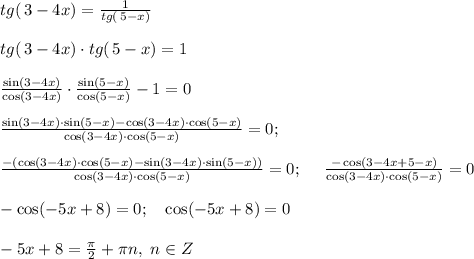 tg (\, 3-4x) = \frac{1}{tg (\, 5-x)} \\ \\ tg (\, 3-4x) \cdot tg (\, 5-x) = 1 \\ \\ \frac{\sin (3-4x)}{\cos (3-4x)} \cdot \frac{\sin (5-x)}{\cos(5-x)}-1=0 \\ \\ \frac{\sin (3-4x) \cdot \sin(5-x)-\cos(3-4x) \cdot \cos(5-x)}{\cos(3-4x) \cdot \cos(5-x)}=0; \\\\ \frac{-(\cos(3-4x) \cdot \cos(5-x)- \sin (3-4x) \cdot \sin(5-x))}{\cos(3-4x) \cdot \cos(5-x)}=0; \ \ \ \ \frac{-\cos(3-4x + 5 -x)}{\cos(3-4x) \cdot \cos(5-x)}=0\\ \\ -\cos(-5x +8)=0; \ \ \ \cos(-5x+8) = 0 \\ \\ -5x+8=\frac{\pi}{2} + \pi n, \ n \in Z