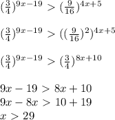 ( \frac{3}{4}) ^{9x-19} \ \textgreater \ ( \frac{9}{16}) ^{4x+5} \\ \\ ( \frac{3}{4}) ^{9x-19} \ \textgreater \ (( \frac{9}{16}) ^{2} ) ^{4x+5} \\ \\ ( \frac{3}{4}) ^{9x-19} \ \textgreater \ ( \frac{3}{4}) ^{8x+10} \\ \\ 9x-19\ \textgreater \ 8x+10 \\ 9x-8x\ \textgreater \ 10+19 \\ x\ \textgreater \ 29