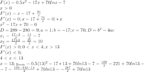 F(x)=0.5x^2-17x+70lnx-7 \\ &#10;x\ \textgreater \ 0 \\ &#10;F'(x)=x-17+ \frac{70}{x} \\ &#10;F'(x)=0;x-17+ \frac{70}{x} =0 |*x\\ &#10;x^2-17x+70=0 \\ &#10;D=289-280=9;a=1;b=-17;c=70;D=b^2-4ac \\ &#10;x_1= \frac{17-3}{2}= \frac{14}{2}=7 \\ &#10;x_2= \frac{17+3}{2}= \frac{20}{2}=10 \\ &#10;F'(x)\ \textgreater \ 0;&#10;0\ \textless \ x\ \textless \ 4;x\ \textgreater \ 13 \\ &#10;F'(x)\ \textless \ 0; \\ 4\ \textless \ x\ \textless \ 13 \\ &#10;x=13;y_{min} =0.5(13)^2-17*13+70ln13-7= \frac{169}{2}-221+70ln13- \\ &#10;-7= \frac{169-442-14}{2}+70ln13=- \frac{287}{2}+70ln13