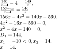 \frac{140}{x-4} -4= \frac{140}{x}, \\ \frac{156-4x}{x-4} = \frac{140}{x}, \\ 156x-4x^2 =140x-560, \\ 4x^2-16x-560=0, \\ x^2-4x-140=0, \\ D_1=144, \\ x_1=-10\ \textless \ 0, x_2=14. \\ x=14.&#10;