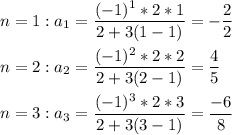 \displaystyle n=1: a_1=\frac{(-1)^1*2*1}{2+3(1-1)}=-\frac{2}{2}\\\\n=2: a_2=\frac{(-1)^2*2*2}{2+3(2-1)}=\frac{4}{5}\\\\n=3:a_3=\frac{(-1)^3*2*3}{2+3(3-1)}=\frac{-6}{8}