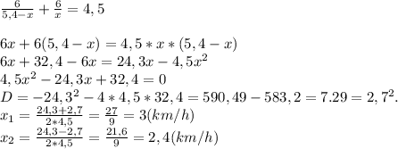 \frac{6}{5,4-x} + \frac{6}{x} =4,5 \\ \\ 6x+6(5,4-x)=4,5*x*(5,4-x) \\ 6x+32,4-6x=24,3x-4,5 x^{2} \\ 4,5 x^{2} -24,3x+32,4=0 \\ D=- 24,3^{2} -4*4,5*32,4=590,49-583,2=7.29= 2,7^{2} . \\ x_{1} = \frac{24,3+2,7}{2*4,5} = \frac{27}{9} =3 (km/h) \\ x_{2} = \frac{24,3-2,7}{2*4,5} = \frac{21,6}{9} =2,4 (km/h) \\