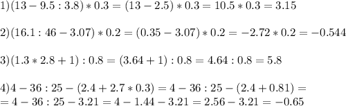 1)(13-9.5:3.8)*0.3=(13-2.5)*0.3=10.5*0.3=3.15 \\ \\ 2) (16.1:46-3.07)*0.2=(0.35-3.07)*0.2=-2.72*0.2=-0.544 \\ \\ 3)(1.3*2.8+1):0.8=(3.64+1):0.8=4.64:0.8=5.8 \\ \\ 4)4-36:25-(2.4+2.7*0.3)=4-36:25-(2.4+0.81)= \\ =4-36:25-3.21=4-1.44-3.21=2.56-3.21=-0.65