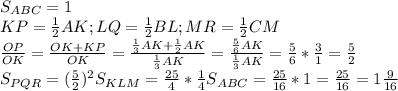 S_{ABC}=1 \\ &#10;KP= \frac{1}{2}AK;LQ= \frac{1}{2}BL;MR= \frac{1}{2}CM \\ &#10; \frac{OP}{OK}= \frac{OK+KP}{OK}= \frac{ \frac{1}{3}AK+ \frac{1}{2}AK }{ \frac{1}{3}AK }=&#10; \frac{ \frac{5}{6}AK }{ \frac{1}{3}AK }= \frac{5}{6}* \frac{3}{1}= \frac{5}{2} \\ &#10;S_{PQR}=( \frac{5}{2})^2S_{KLM}= \frac{25}{4}* \frac{1}{4}S_{ABC}=&#10; \frac{25}{16}*1= \frac{25}{16}=1 \frac{9}{16} \\ &#10;