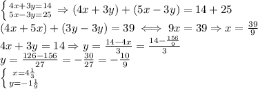 \left \{ {{4x+3y=14} \atop {5x-3y=25}} \right. &#10;\Rightarrow (4x+3y)+(5x-3y)=14+25 \\ &#10;(4x+5x)+(3y-3y)=39 \iff9x=39&#10;\Rightarrow x= \frac{39}{9} \\ &#10;4x+3y=14\Rightarrow y= \frac{14-4x}{3}= \frac{14- \frac{156}{9} }{3} \\ &#10;y= \frac{126-156}{27}=- \frac{30}{27}=- \frac{10}{9} \\ &#10; \left \{ {{x=4 \frac{1}{3} } \atop {y=-1 \frac{1}{9} }} \right. &#10;