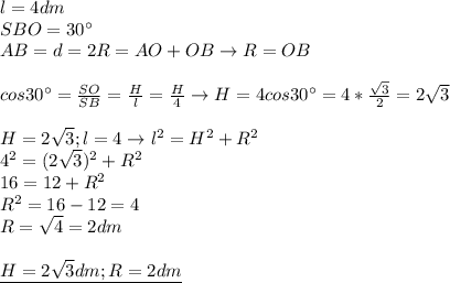 l=4dm \\ &#10;SBO=30^{\circ} \\ &#10;AB=d=2R=AO+OB\rightarrow R=OB \\ \\ &#10;cos 30^{\circ} = \frac{SO}{SB}= \frac{H}{l}= \frac{H}{4} \rightarrow&#10;H=4cos30^{\circ}=4* \frac{ \sqrt{3} }{2}=2 \sqrt{3} \\ \\ &#10;H=2 \sqrt{3};l=4\rightarrow l^2=H^2+R^2 \\ &#10;4^2=(2 \sqrt{3} )^2+R^2 \\ &#10;16=12+R^2 \\ &#10;R^2=16-12=4 \\ &#10;R= \sqrt{4}=2dm \\ \\ &#10;\underline{H=2 \sqrt{3}dm;R=2dm } \\ &#10;