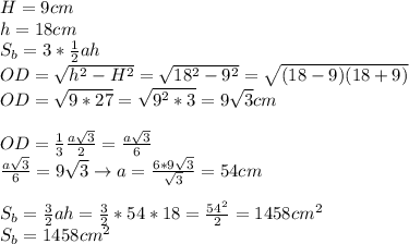 H=9cm \\ &#10;h=18cm \\ &#10;S_b=3* \frac{1}{2} ah \\ &#10;OD= \sqrt{h^2-H^2}= \sqrt{18^2-9^2}= \sqrt{(18-9)(18+9)} \\ &#10;OD= \sqrt{9*27}= \sqrt{9^2*3}=9 \sqrt{3} cm \\ \\ &#10;OD= \frac{1}{3} \frac{a \sqrt{3} }{2}= \frac{a \sqrt{3} }{6} \\ &#10; \frac{a \sqrt{3} }{6}=9 \sqrt{3}\rightarrow a= \frac{6*9 \sqrt{3} }{ \sqrt{3} } =&#10;54cm \\ \\ &#10;S_b= \frac{3}{2}ah= \frac{3}{2}*54*18= \frac{54^2}{2} =1458cm^2 \\ &#10;S_b=1458 cm^2