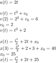 a(t)=2t\\\\v(t)=t^2+v_0\\v(2)=2^2+v_0=6\\v_0=2\\v(t)=t^2+2\\\\x(t)=\frac{t^3}{3}+2t+x_0\\x(3)=\frac{3^3}{3}+2*3+x_0=40\\x_0=25\\x(t)=\frac{t^3}{3}+2t+25