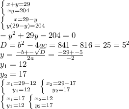 \left \{ {{x+y=29} \atop {xy=204}} \right. \\ \left \{ {{x=29-y} \atop {y(29-y)=204}} \right. \\ -y^2+29y-204=0 \\ D=b^2-4ac=841-816=25=5^2 \\ y= \frac{-b+- \sqrt{D} }{2a} = \frac{-29+-5}{-2} \\y_1=12 \\ y_2=17 \\ \left \{ {{x_1=29-12} \atop {y_1=12}} \right. \left \{ {{x_2=29-17} \atop {y_2=17}} \right. \\ \left \{ {{x_1= 17} \atop {y_1=12}} \right. \left \{ {{x_2=12} \atop y_2=17}} \right.