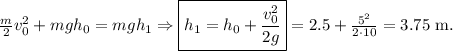 \frac m2 v_0^2+mgh_0=mgh_1 \Rightarrow \boxed{h_1=h_0+\frac{v_0^2}{2g}}=2.5+\frac{5^2}{2\cdot 10}=3.75 \ \mathrm{m}.