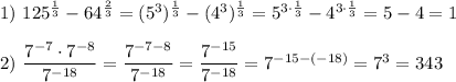 1)~ 125^{\frac{1}{3}}-64^{\frac{2}{3}}=(5^3)^{\frac{1}{3}}-(4^3)^{\frac{1}{3}}=5^{3\cdot \frac{1}{3}}-4^{3\cdot \frac{1}{3}}=5-4=1\\ \\ 2)~\dfrac{7^{-7}\cdot 7^{-8}}{7^{-18}}=\dfrac{7^{-7-8}}{7^{-18}}=\dfrac{7^{-15}}{7^{-18}}=7^{-15-(-18)}=7^3=343