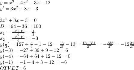 y=x^3 + 4x^2 - 3x - 12 \\ y'=3x^2+8x-3\\\\3x^2+8x-3=0\\D=64+36=100 \\x_1=\frac{-8+10}{6}=\frac{1}{3}\\x_2=\frac{-8-10}{6}=-3 \\ y(\frac{1}{3})=\feac{1}{27}+\frac{4}{9}-1-12=\frac{13}{27}-13=\frac{13-351}{27}=-\frac{338}{27}=-12\frac{24}{27}\\y(-3)=-27+36+9-12=6\\y(-4)=-64+64+12-12=0\\y(-1)=-1+4+3-12=-6 \\ OTVET:6