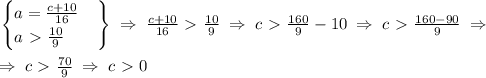 \left.&#10;\begin{cases}&#10;a=\frac{c+10}{16} \\&#10;a\ \textgreater \ \frac{10}{9}&#10;\end{cases}&#10;\right \} \; \Rightarrow \; \frac{c+10}{16}\ \textgreater \ \frac{10}{9} \; \Rightarrow \; c\ \textgreater \ \frac{160}{9}-10 \; \Rightarrow \; c \ \textgreater \ \frac{160-90}{9} \; \Rightarrow \; \\\\&#10; \; \Rightarrow \; c \ \textgreater \ \frac{70}{9} \; \Rightarrow \; c\ \textgreater \ 0