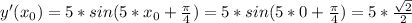 y'(x_{0})=5*sin(5* x_{0} +\frac{ \pi }{4})=5*sin(5*0+\frac{ \pi }{4})=5 *\frac{ \sqrt{2} }{2}