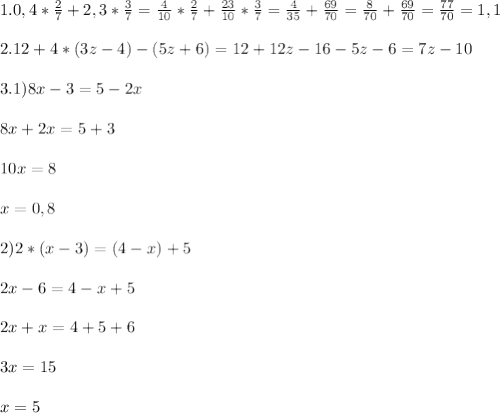 1.0,4*\frac{2}{7}+2,3* \frac{3}{7}=\frac{4}{10}*\frac{2}{7}+\frac{23}{10}*\frac{3}{7}= \frac{4}{35}+ \frac{69}{70}= \frac{8}{70}+ \frac{69}{70}= \frac{77}{70}=1,1 \\ \\ &#10;2.12+4*(3z-4)-(5z+6)=12+12z-16-5z-6=7z-10 \\ \\ &#10;3.1)8x-3=5-2x \\ \\ &#10;8x+2x=5+3 \\ \\ &#10;10x=8\\ \\ &#10;x=0,8 \\ \\ &#10;2)2*(x-3)=(4-x)+5 \\ \\ &#10;2x-6=4-x+5 \\ \\ &#10;2x+x=4+5+6 \\ \\ &#10;3x=15 \\ \\ &#10;x=5