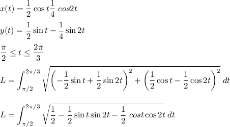 x (t) = \dfrac{1}{2} \cos t \dfrac{1}{4} \ cos 2t \\ \\ y(t) = \dfrac {1}{2} \sin t - \dfrac{1}{4} \sin2t \\ \\ \dfrac {\pi}{2} \leq t \leq \dfrac{2 \pi} {3} \\ \\ \displaystyle L = \int_ {\pi / 2} ^ {2 \pi / 3} \sqrt {\left (- \dfrac{1}{2} \sin t + \dfrac{1}{2} \sin 2t \right)^2 + \left (\dfrac{1}{2} \cos t - \dfrac{1}{2} \cos 2t \right)^2} \; dt \\ \\ \\ L = \int _ {\pi / 2 }^{2\pi / 3} \sqrt {\dfrac{1}{2} - \dfrac{1}{2} \sin t \sin 2t- \dfrac{1}{2} \ cos t \cos 2t } \; dt \\ \\ \\