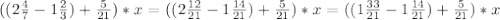 ((2\frac{4}{7} -1 \frac{2}{3})+ \frac{5}{21})*x=((2\frac{12}{21} -1 \frac{14}{21})+ \frac{5}{21})*x=((1\frac{33}{21} -1 \frac{14}{21})+ \frac{5}{21})*x
